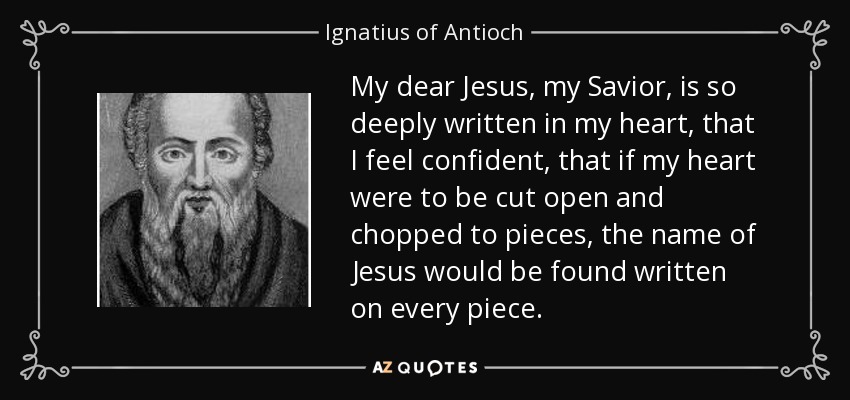 My dear Jesus, my Savior, is so deeply written in my heart, that I feel confident, that if my heart were to be cut open and chopped to pieces, the name of Jesus would be found written on every piece. - Ignatius of Antioch