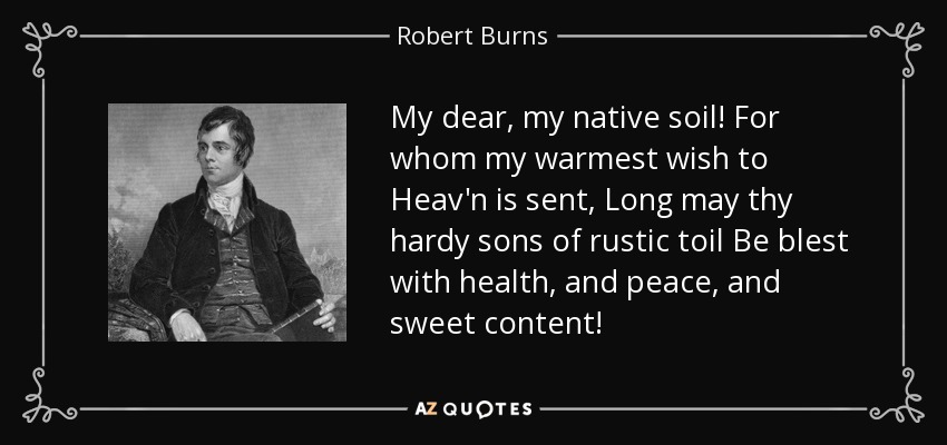 My dear, my native soil! For whom my warmest wish to Heav'n is sent, Long may thy hardy sons of rustic toil Be blest with health, and peace, and sweet content! - Robert Burns