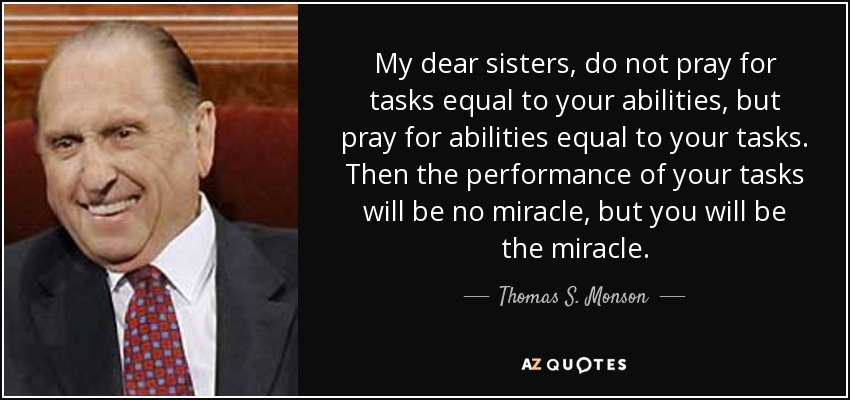 My dear sisters, do not pray for tasks equal to your abilities, but pray for abilities equal to your tasks. Then the performance of your tasks will be no miracle, but you will be the miracle. - Thomas S. Monson