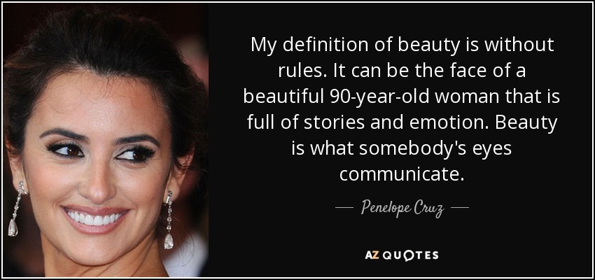 My definition of beauty is without rules. It can be the face of a beautiful 90-year-old woman that is full of stories and emotion. Beauty is what somebody's eyes communicate. - Penelope Cruz