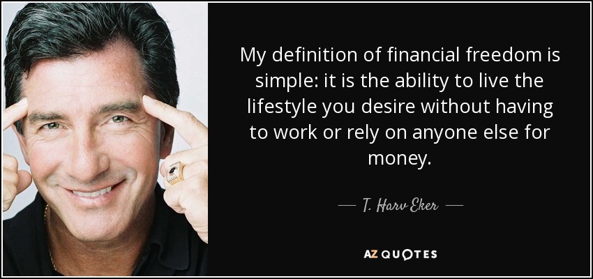 My definition of financial freedom is simple: it is the ability to live the lifestyle you desire without having to work or rely on anyone else for money. - T. Harv Eker