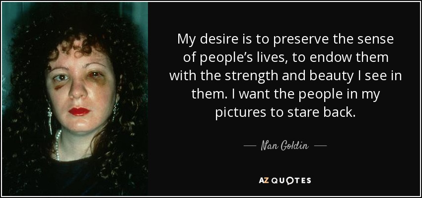 My desire is to preserve the sense of people’s lives, to endow them with the strength and beauty I see in them. I want the people in my pictures to stare back. - Nan Goldin