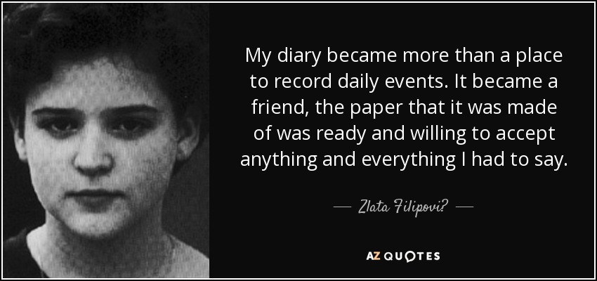 My diary became more than a place to record daily events. It became a friend, the paper that it was made of was ready and willing to accept anything and everything I had to say. - Zlata Filipović