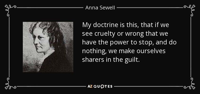 My doctrine is this, that if we see cruelty or wrong that we have the power to stop, and do nothing, we make ourselves sharers in the guilt. - Anna Sewell