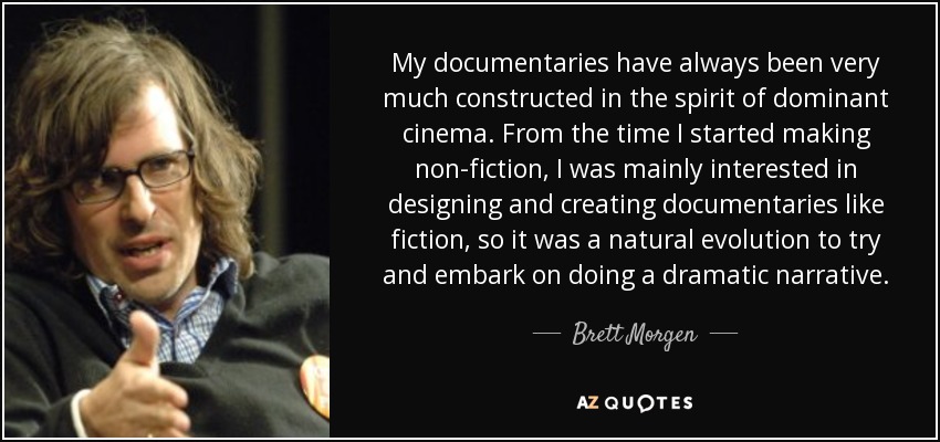 My documentaries have always been very much constructed in the spirit of dominant cinema. From the time I started making non-fiction, I was mainly interested in designing and creating documentaries like fiction, so it was a natural evolution to try and embark on doing a dramatic narrative. - Brett Morgen