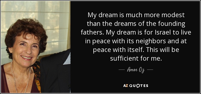 My dream is much more modest than the dreams of the founding fathers. My dream is for Israel to live in peace with its neighbors and at peace with itself. This will be sufficient for me. - Amos Oz