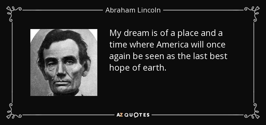 My dream is of a place and a time where America will once again be seen as the last best hope of earth. - Abraham Lincoln