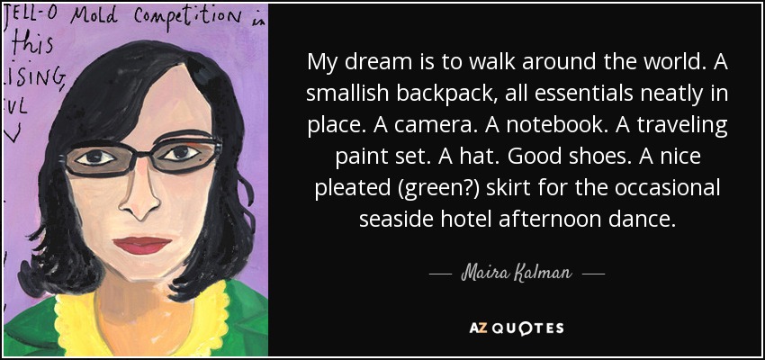 My dream is to walk around the world. A smallish backpack, all essentials neatly in place. A camera. A notebook. A traveling paint set. A hat. Good shoes. A nice pleated (green?) skirt for the occasional seaside hotel afternoon dance. - Maira Kalman