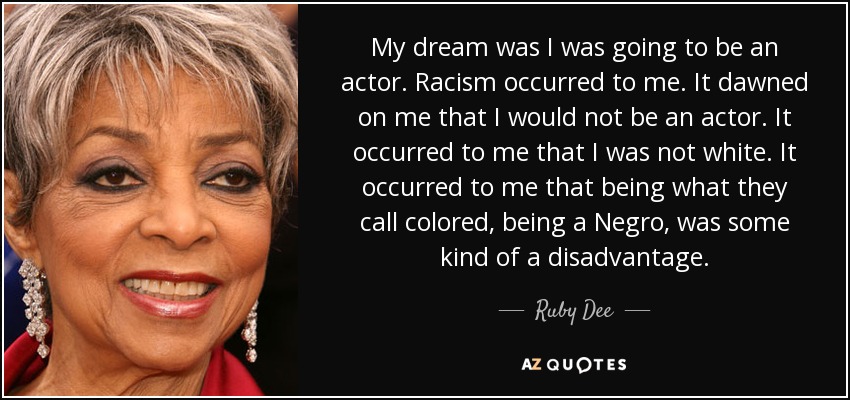 My dream was I was going to be an actor. Racism occurred to me. It dawned on me that I would not be an actor. It occurred to me that I was not white. It occurred to me that being what they call colored, being a Negro, was some kind of a disadvantage. - Ruby Dee