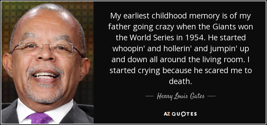 My earliest childhood memory is of my father going crazy when the Giants won the World Series in 1954. He started whoopin' and hollerin' and jumpin' up and down all around the living room. I started crying because he scared me to death. - Henry Louis Gates