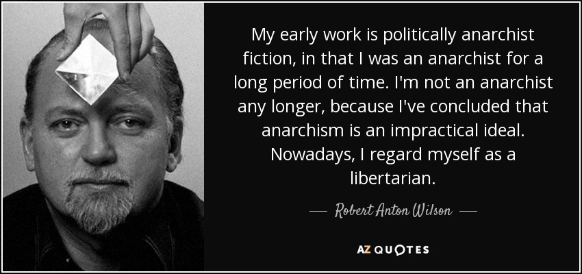 My early work is politically anarchist fiction, in that I was an anarchist for a long period of time. I'm not an anarchist any longer, because I've concluded that anarchism is an impractical ideal. Nowadays, I regard myself as a libertarian. - Robert Anton Wilson