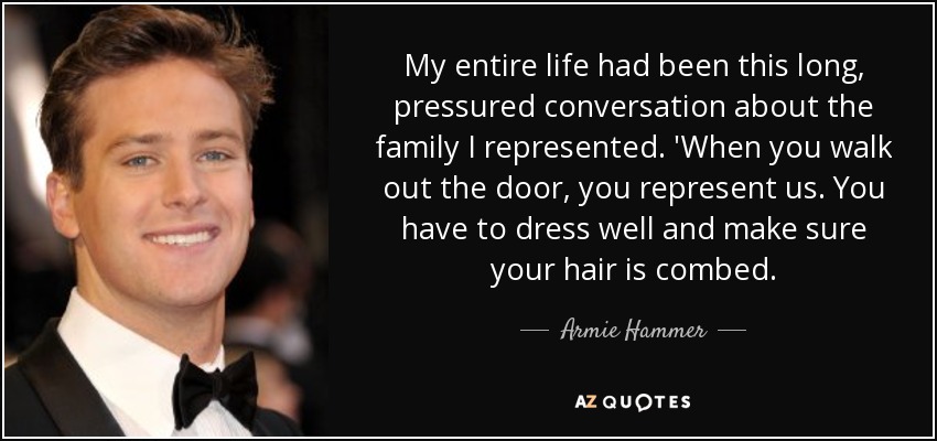 My entire life had been this long, pressured conversation about the family I represented. 'When you walk out the door, you represent us. You have to dress well and make sure your hair is combed. - Armie Hammer