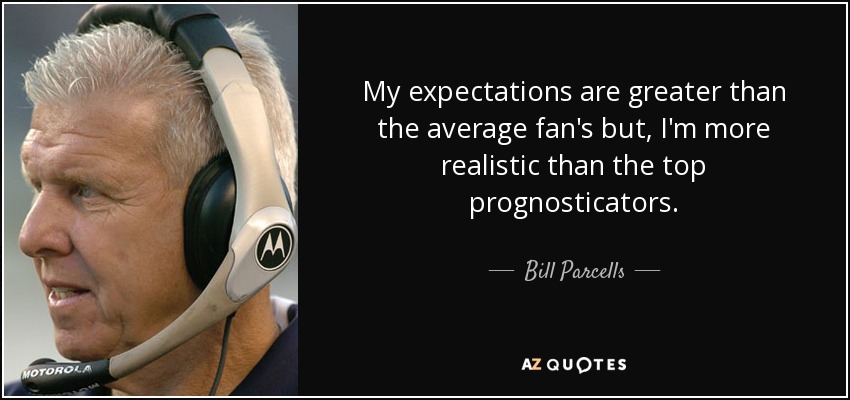 My expectations are greater than the average fan's but, I'm more realistic than the top prognosticators. - Bill Parcells