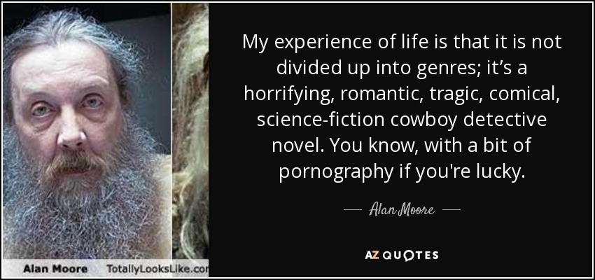 My experience of life is that it is not divided up into genres; it’s a horrifying, romantic, tragic, comical, science-fiction cowboy detective novel. You know, with a bit of pornography if you're lucky. - Alan Moore
