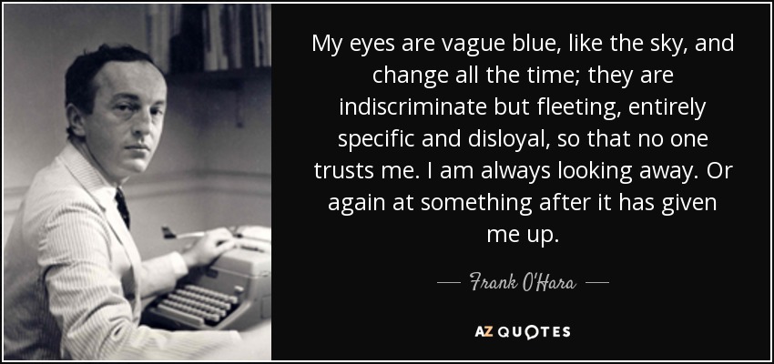 My eyes are vague blue, like the sky, and change all the time; they are indiscriminate but fleeting, entirely specific and disloyal, so that no one trusts me. I am always looking away. Or again at something after it has given me up. - Frank O'Hara