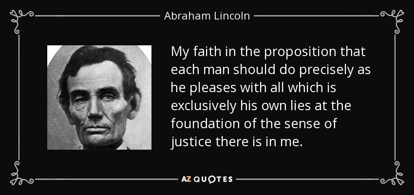My faith in the proposition that each man should do precisely as he pleases with all which is exclusively his own lies at the foundation of the sense of justice there is in me. - Abraham Lincoln