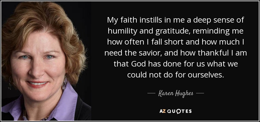 My faith instills in me a deep sense of humility and gratitude, reminding me how often I fall short and how much I need the savior, and how thankful I am that God has done for us what we could not do for ourselves. - Karen Hughes