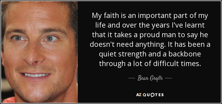 My faith is an important part of my life and over the years I've learnt that it takes a proud man to say he doesn't need anything. It has been a quiet strength and a backbone through a lot of difficult times. - Bear Grylls