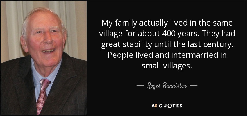 My family actually lived in the same village for about 400 years. They had great stability until the last century. People lived and intermarried in small villages. - Roger Bannister