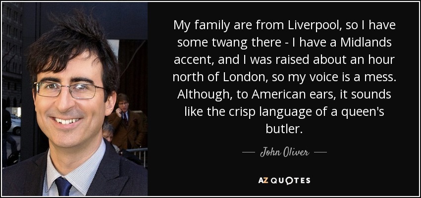 My family are from Liverpool, so I have some twang there - I have a Midlands accent, and I was raised about an hour north of London, so my voice is a mess. Although, to American ears, it sounds like the crisp language of a queen's butler. - John Oliver