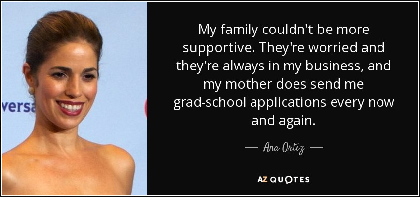 My family couldn't be more supportive. They're worried and they're always in my business, and my mother does send me grad-school applications every now and again. - Ana Ortiz