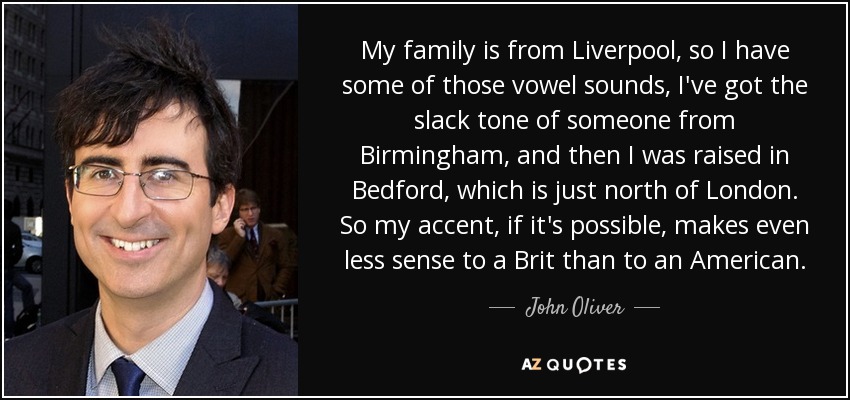 My family is from Liverpool, so I have some of those vowel sounds, I've got the slack tone of someone from Birmingham, and then I was raised in Bedford, which is just north of London. So my accent, if it's possible, makes even less sense to a Brit than to an American. - John Oliver