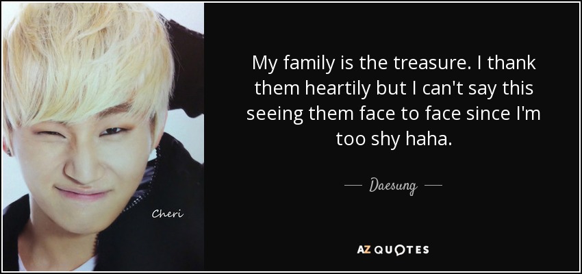 My family is the treasure. I thank them heartily but I can't say this seeing them face to face since I'm too shy haha. - Daesung
