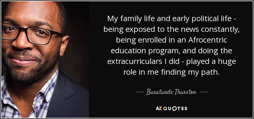 My family life and early political life - being exposed to the news constantly, being enrolled in an Afrocentric education program, and doing the extracurriculars I did - played a huge role in me finding my path. - Baratunde Thurston