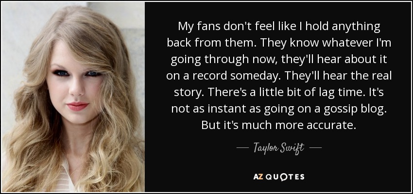 My fans don't feel like I hold anything back from them. They know whatever I'm going through now, they'll hear about it on a record someday. They'll hear the real story. There's a little bit of lag time. It's not as instant as going on a gossip blog. But it's much more accurate. - Taylor Swift