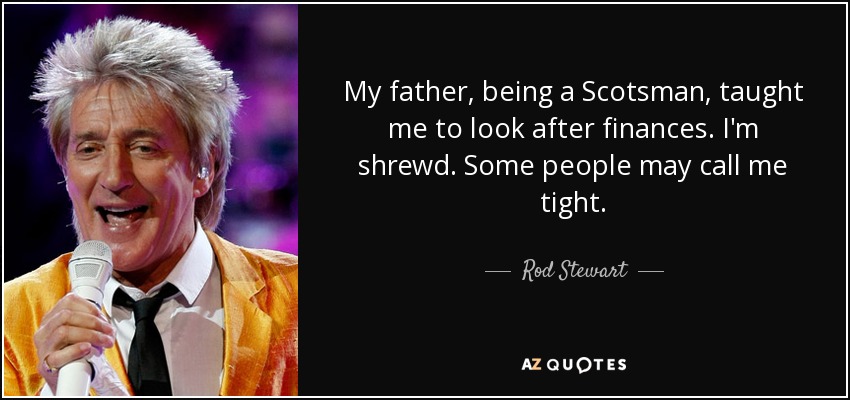 My father, being a Scotsman, taught me to look after finances. I'm shrewd. Some people may call me tight. - Rod Stewart