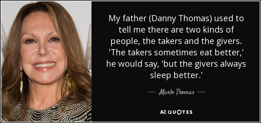 My father (Danny Thomas) used to tell me there are two kinds of people, the takers and the givers. 'The takers sometimes eat better,' he would say, 'but the givers always sleep better.' - Marlo Thomas