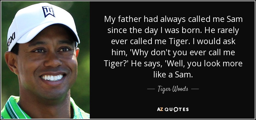 My father had always called me Sam since the day I was born. He rarely ever called me Tiger. I would ask him, 'Why don't you ever call me Tiger?' He says, 'Well, you look more like a Sam. - Tiger Woods