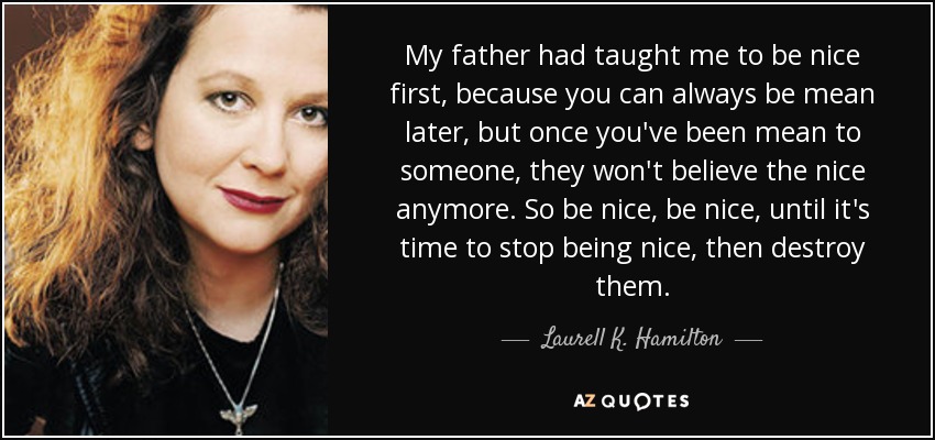 My father had taught me to be nice first, because you can always be mean later, but once you've been mean to someone, they won't believe the nice anymore. So be nice, be nice, until it's time to stop being nice, then destroy them. - Laurell K. Hamilton
