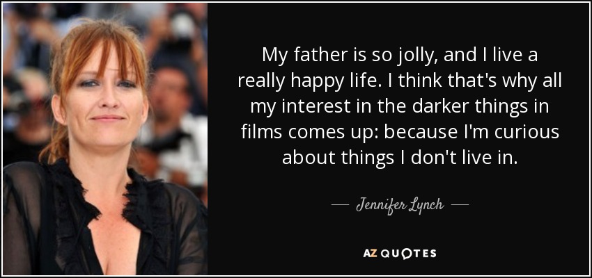 My father is so jolly, and I live a really happy life. I think that's why all my interest in the darker things in films comes up: because I'm curious about things I don't live in. - Jennifer Lynch
