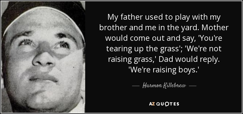 My father used to play with my brother and me in the yard. Mother would come out and say, 'You're tearing up the grass'; 'We're not raising grass,' Dad would reply. 'We're raising boys.' - Harmon Killebrew