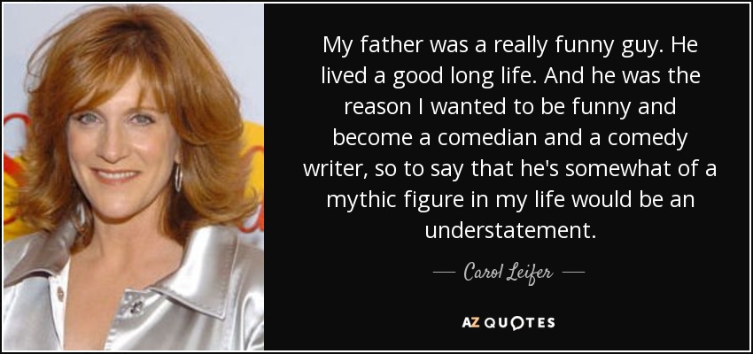 My father was a really funny guy. He lived a good long life. And he was the reason I wanted to be funny and become a comedian and a comedy writer, so to say that he's somewhat of a mythic figure in my life would be an understatement. - Carol Leifer