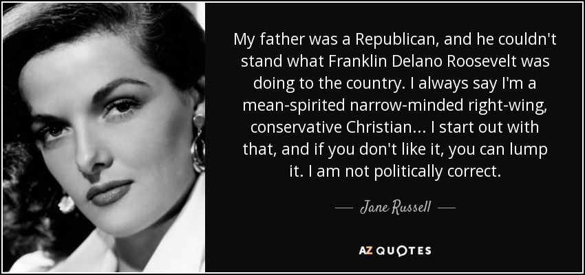 My father was a Republican, and he couldn't stand what Franklin Delano Roosevelt was doing to the country. I always say I'm a mean-spirited narrow-minded right-wing, conservative Christian ... I start out with that, and if you don't like it, you can lump it. I am not politically correct. - Jane Russell