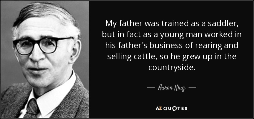 My father was trained as a saddler, but in fact as a young man worked in his father's business of rearing and selling cattle, so he grew up in the countryside. - Aaron Klug