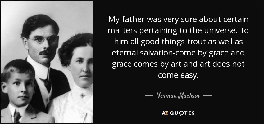 My father was very sure about certain matters pertaining to the universe. To him all good things-trout as well as eternal salvation-come by grace and grace comes by art and art does not come easy. - Norman Maclean