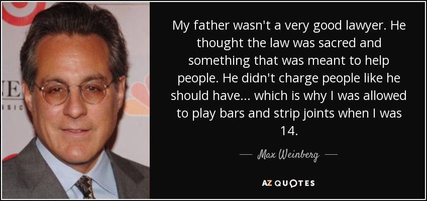 My father wasn't a very good lawyer. He thought the law was sacred and something that was meant to help people. He didn't charge people like he should have... which is why I was allowed to play bars and strip joints when I was 14. - Max Weinberg