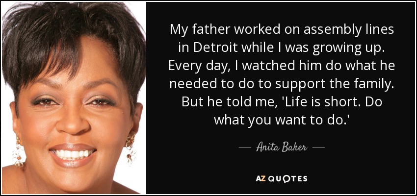 My father worked on assembly lines in Detroit while I was growing up. Every day, I watched him do what he needed to do to support the family. But he told me, 'Life is short. Do what you want to do.' - Anita Baker