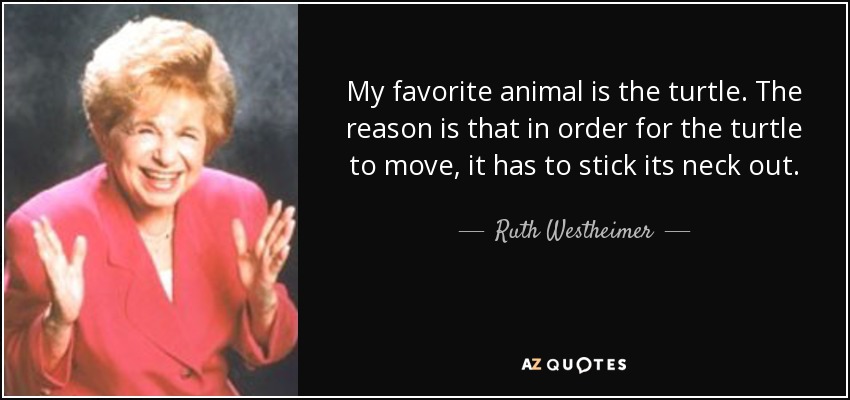 My favorite animal is the turtle. The reason is that in order for the turtle to move, it has to stick its neck out. - Ruth Westheimer