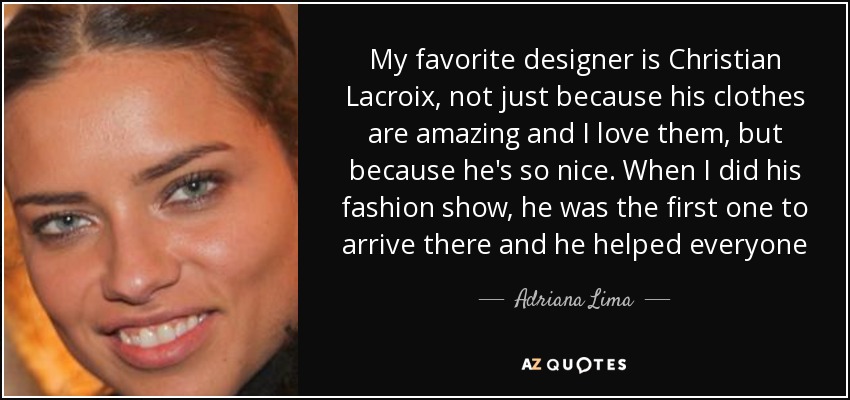My favorite designer is Christian Lacroix, not just because his clothes are amazing and I love them, but because he's so nice. When I did his fashion show, he was the first one to arrive there and he helped everyone - Adriana Lima
