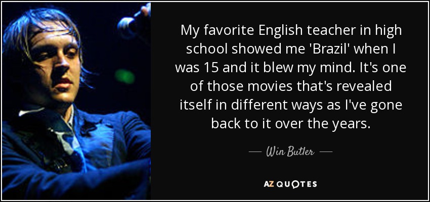 My favorite English teacher in high school showed me 'Brazil' when I was 15 and it blew my mind. It's one of those movies that's revealed itself in different ways as I've gone back to it over the years. - Win Butler