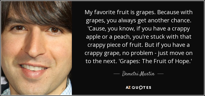 My favorite fruit is grapes. Because with grapes, you always get another chance. 'Cause, you know, if you have a crappy apple or a peach, you're stuck with that crappy piece of fruit. But if you have a crappy grape, no problem - just move on to the next. 'Grapes: The Fruit of Hope.' - Demetri Martin