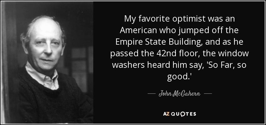 My favorite optimist was an American who jumped off the Empire State Building, and as he passed the 42nd floor, the window washers heard him say, 'So Far, so good.' - John McGahern