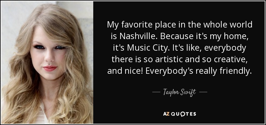 My favorite place in the whole world is Nashville. Because it's my home, it's Music City. It's like, everybody there is so artistic and so creative, and nice! Everybody's really friendly. - Taylor Swift