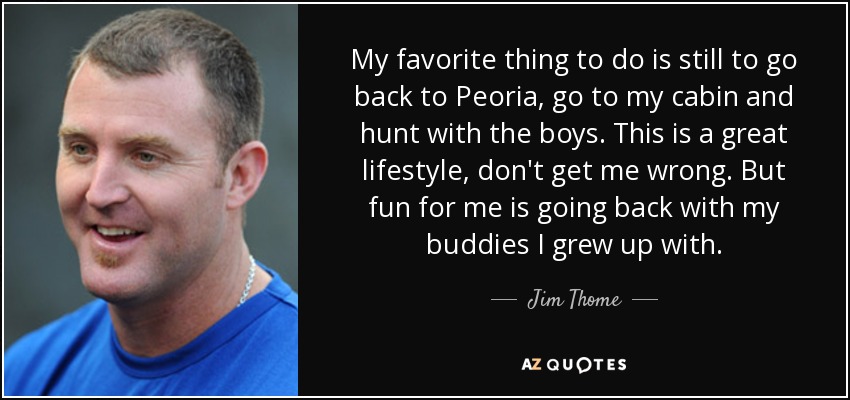 My favorite thing to do is still to go back to Peoria, go to my cabin and hunt with the boys. This is a great lifestyle, don't get me wrong. But fun for me is going back with my buddies I grew up with. - Jim Thome