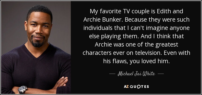 My favorite TV couple is Edith and Archie Bunker. Because they were such individuals that I can't imagine anyone else playing them. And I think that Archie was one of the greatest characters ever on television. Even with his flaws, you loved him. - Michael Jai White