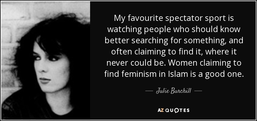 My favourite spectator sport is watching people who should know better searching for something, and often claiming to find it, where it never could be. Women claiming to find feminism in Islam is a good one. - Julie Burchill